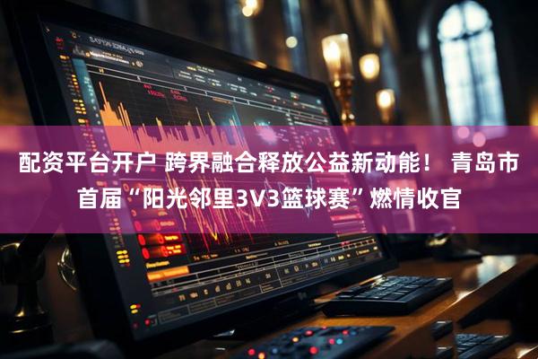 配资平台开户 跨界融合释放公益新动能！ 青岛市首届“阳光邻里3V3篮球赛”燃情收官