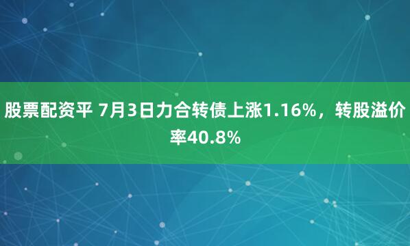 股票配资平 7月3日力合转债上涨1.16%，转股溢价率40.8%