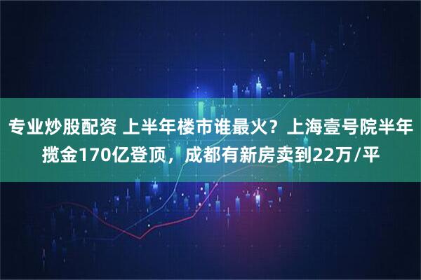 专业炒股配资 上半年楼市谁最火？上海壹号院半年揽金170亿登顶，成都有新房卖到22万/平