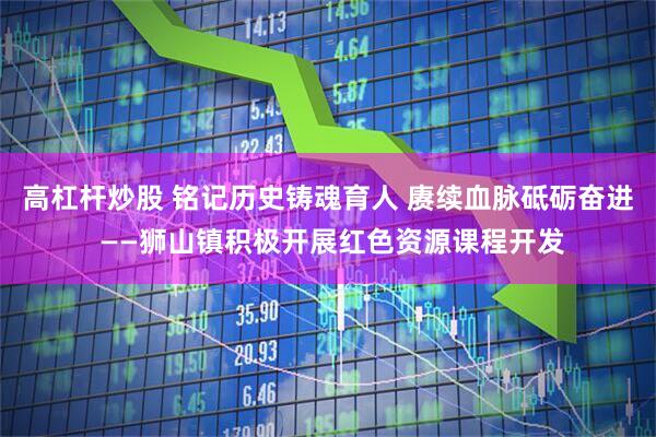 高杠杆炒股 铭记历史铸魂育人 赓续血脉砥砺奋进 ——狮山镇积极开展红色资源课程开发