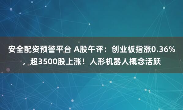 安全配资预警平台 A股午评：创业板指涨0.36%，超3500股上涨！人形机器人概念活跃
