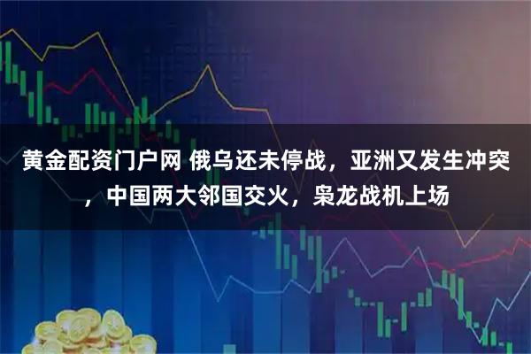 黄金配资门户网 俄乌还未停战，亚洲又发生冲突，中国两大邻国交火，枭龙战机上场