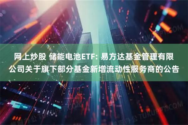 网上炒股 储能电池ETF: 易方达基金管理有限公司关于旗下部分基金新增流动性服务商的公告
