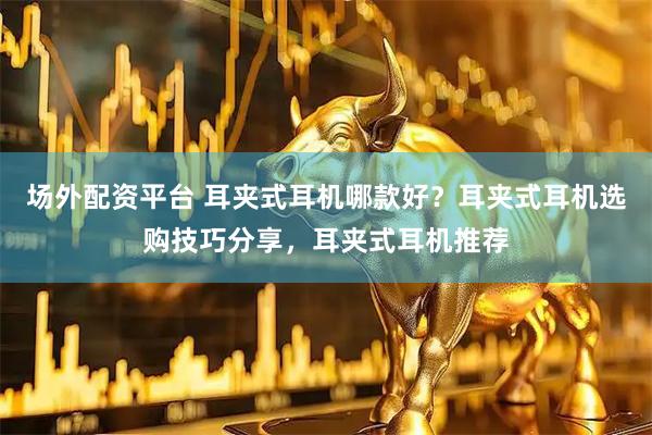 场外配资平台 耳夹式耳机哪款好？耳夹式耳机选购技巧分享，耳夹式耳机推荐