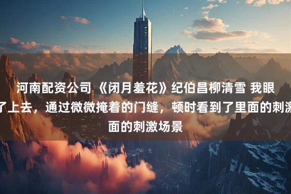 河南配资公司 《闭月羞花》纪伯昌柳清雪 我眼睛凑了上去，通过微微掩着的门缝，顿时看到了里面的刺激场景