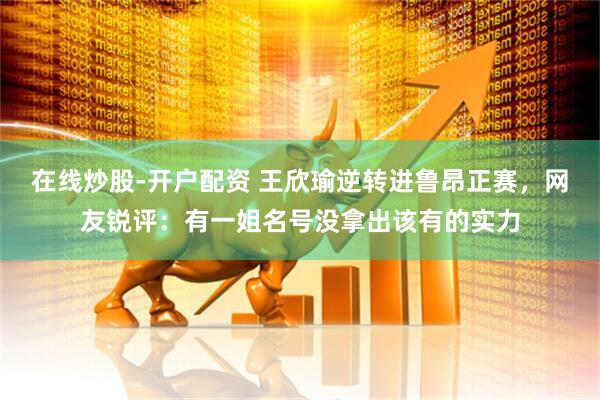 在线炒股-开户配资 王欣瑜逆转进鲁昂正赛，网友锐评：有一姐名号没拿出该有的实力