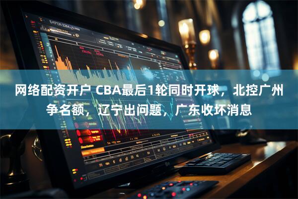 网络配资开户 CBA最后1轮同时开球，北控广州争名额，辽宁出问题，广东收坏消息