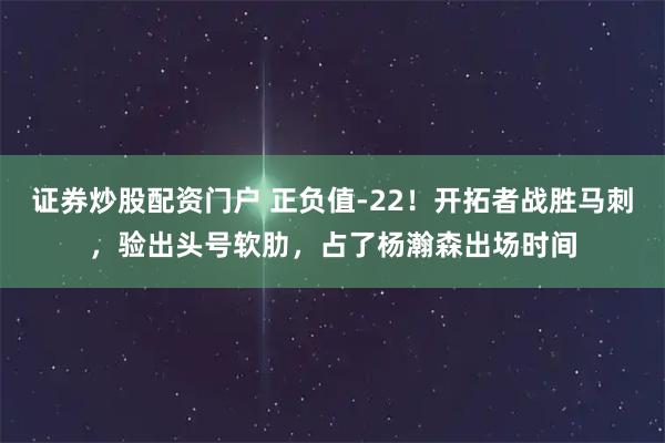 证券炒股配资门户 正负值-22！开拓者战胜马刺，验出头号软肋，占了杨瀚森出场时间