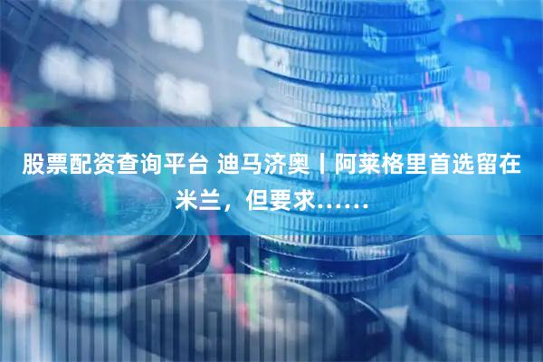 股票配资查询平台 迪马济奥丨阿莱格里首选留在米兰，但要求……